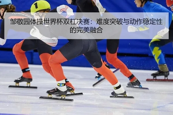 邹敬园体操世界杯双杠决赛：难度突破与动作稳定性的完美融合