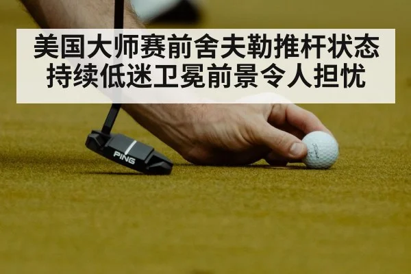 美国大师赛前舍夫勒推杆状态持续低迷卫冕前景令人担忧